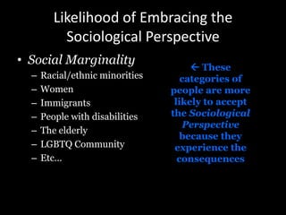 Likelihood of Embracing the
Sociological Perspective
• Social Marginality
– Racial/ethnic minorities
– Women
– Immigrants
– People with disabilities
– The elderly
– LGBTQ Community
– Etc…
 These
categories of
people are more
likely to accept
the Sociological
Perspective
because they
experience the
consequences
 