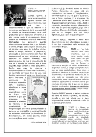 TEXTO 3 –                      Questão 4)(C)(E) O techo abaixo da música
                        DESENVOLVIMENTO?               Partido Clementina de Jesus está em
                                                       concordância com o texto IV “Energia nuclear,
                         Quando ligamos o              o homem subiu a Lua, é o que se ouve falar,
                         jornal sempre ouvimos         mas a fome continua. É o progresso, tia
                         alguém falando em             Clementina, trouxe tanta confusão, um litro
                         desenvolvimento. Mas          de gasolina por cem gramas de feijão... Cadê o
                         será       que        o       cantar dos passarinhos, ar puro não encontro
desenvolvimento a qual se referem é o                  mais não. É o preço do progresso, paga com a
mesmo que você gostaria de vê acontecendo?             poluição. O homem é civilizado, a sociedade é
O modelo de desenvolvimento atual está                 que faz sua imagem. Mas tem muito
produzindo grande destruição ambiental, e o            diplomado, que é pior do que selvagem.”
pior grande parte é desnecessária. Outro
aspecto é o aumento da exloração do trabalho           Questão 5)(C)(E) Segundo o texto esse
(disfarçado),   mas       perceptivel   quando         desenvolvimento tem adoecidos as pessoas e
observamos que o tempo livre (a ser dedicado           é um dos responsáveis pelo aumento do
a familia, amigos, lazer, projetos pessoais,etc)       consumo de drogas.
só diminiu, pois alem do trabalho efetivo,                                  TEXTO 4 - “eu hoje
existe o tempo dedicado a preparação,                                            descobri uma coisa
atualização e apefeiçoamento (sem falar do                                       importante,   que    a
deslocamento), ou seja, na prática o tempo                                       gente produz muito
dedicado ao trabalho aumentou. Não                                               mais comida do que
podemos deixar de fora o entendimento de                                         pode comer... Tanto
que se o mundo do trabalho hoje é mais                                           que na Europa a
exigente, logo também é mais competitivo.              comunidade européia dá prêmio a quem deixa
Porém esse grau de exigencia e                         de produzir comida, e castiga quem produz mais
competitividade não fica na esfera trabalhista,        que as cotas estabelecidas... Quer dizer, a
se espalhado por todas áreas da vida. Seja             questão da fome não é a questão de produção
familiar, sentimental, social, etc. Com isso se        de alimentos, é a questão de distribuição. se há
torna crescente o                                      uma parte da população que não come
sentimento         de                                  corretamente, isso é culpa unicamente da forma
frustração e doenças                                   como nós organizamos a sociedade. Não é que
com        depressão,                                  não haja alimentos, não é que não se possa
                                                       distribuir os alimentos. Apenas nós decidimos
alcoolismo, e outra
                                                       que alguns não devem comer.” Milton Santos
formas             de
dependências como
                                                       Questão 6)(C)(E) Segundo o texto o problema
as     drogas,   mas
                                                       da fome no mundo é político, no entanto,
também a gula por
                                                       percebe-se em sua leitura que o auto
ansiedade.         Ou
                                                       responsabiliza também a sociedade, e não só
também o aumento
                                                       os politicos profissionais.
da violência, e da
marginalidade      ou
                                                                             TEXTO 5 - “Nunca na
marginalização. E no fim o que se percebe é o                                história da humanidade
aumento do monopólio, o desenvolvimento                                      houve condições técnicas
de empresas imperialista (multinacioanis ou                                  e       cientificas       tão
transnacionais). Em outras palavras, maior                                   adequadas a construir um
                                                                             mundo      da      dignidade
concentração de renda e poder.                         humana. Apenas essas condições foram
                                                       expropriadas por um punhado de empresas que
                            Escrito por Felipe Serra   decidiram construir um mundo perverso. Cabe a
 