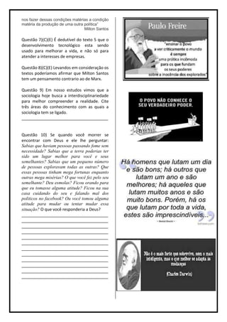 nos fazer dessas condições matérias a condição
matéria da produção de uma outra política”
                                 Milton Santos

Questão 7)(C)(E) É dedutível do texto 5 que o
desenvolvimento tecnológico esta sendo
usado para melhorar a vida, e não só para
atender a interesses de empresas.

Questão 8)(C)(E) Levandos em consideração os
textos poderiamos afirmar que Milton Santos
tem um pensamento contrario ao de Marx.

Questão 9) Em nosso estudos vimos que a
sociologia hoje busca a interdisciplinariedade
para melhor compreender a realidade. Cite
três áreas do conhecimento com as quais a
sociologia tem se ligado.
______________________________________


Questão 10) Se quando você morrer se
encontrar com Deus e ele lhe perguntar:
Sabias que haviam pessoas passando fome sem
necessidade? Sabias que a terra poderias ter
sido um lugar melhor para você e seus
semelhantes? Sabias que um pequeno número
de pessoas exploravam todas as outras? Que
essas pessoas tinham mega fortunas enquanto
outras mega misérias? O que você fez pelo seu
semelhante? Deu esmolas? Ficou orando para
que eu tomasse alguma atitude? Ficou na sua
casa cuidando do seu e falando mal dos
politicos no facebook? Ou você tomou alguma
atitude para mudar ou tentar mudar essa
situação? O que você responderia a Deus?
______________________________________
______________________________________
______________________________________
______________________________________
______________________________________
______________________________________
______________________________________
______________________________________
______________________________________
______________________________________
______________________________________
______________________________________
 