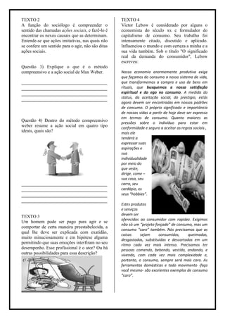 TEXTO 2                                            TEXTO 4
A função do sociólogo é compreender o              Victor Lebow é considerado por alguns o
sentido das chamadas ações sociais, e fazê-lo é    economista do século xx e formulador do
encontrar os nexos causais que as determinam.      capitalismo de consumo. Seu trabalho foi
Entende-se que ações imitativas, nas quais não     intensamente citado, discutido e aplicado.
se confere um sentido para o agir, não são ditas   Influenciou o mundo e com certeza a minha e a
ações sociais.                                     sua vida também. Sob o título "O significado
                                                   real da demanda do consumidor", Lebow
                                                   escreveu:
Questão 3) Explique o que é o método
compreensivo e a ação social de Max Weber.         Nossa economia enormemente produtiva exige
                                                   que façamos do consumo o nosso sistema de vida,
______________________________________             que transformemos a compra e uso de bens em
______________________________________             rituais, que busquemos a nossa satisfação
______________________________________             espiritual e do ego no consumo. A medida do
______________________________________             status, da aceitação social, do prestigio, estás
                                                   agora devem ser encontradas em nossos padrões
                                                   de consumo. O próprio significado e importância
                                                   de nossas vidas a partir de hoje deve ser expresso
                                                   em termos de consumo. Quanto maiores as
Questão 4) Dentro do método compreensivo
                                                   pressões sobre o indivíduo para estar em
weber resume a ação social em quatro tipo          conformidade e seguro a aceitar as regras sociais ,
ideais, quais são?                                 mais ele
                                                   tenderá a
                                                   expressar suas
                                                   aspirações e
                                                   sua
                                                   individualidade
                                                   por meio do
                                                   que veste,
                                                   dirige, come –
                                                   sua casa, seu
______________________________________             carro, seu
______________________________________             cardápio, os
______________________________________             seus “hobbies”.
______________________________________
                                                   Estes produtos
                                                   e serviços
                                                   devem ser
TEXTO 3
                                                   oferecidos ao consumidor com rapidez. Exigimos
Um homem pode ser pago para agir e se
                                                   não só um “projeto forçado” de consumo, mas um
comportar de certa maneira preestabelecida, a
                                                   consumo “caro” também. Nós precisamos que as
qual lhe deve ser explicada com exatidão,
                                                   coisas     sejam     consumidas,     queimadas,
muito minuciosamente e em hipótese alguma          desgastadas, substituídas e descartadas em um
permitindo que suas emoções interfiram no seu      ritmo cada vez mais intenso. Precisamos ter
desempenho. Esse profissional é o ator? Ou há      pessoas comendo, bebendo, vestido, andando, e
outras possibilidades para essa descrição?         vivendo, com cada vez mais complexidade e,
                                                   portanto, o consumo, sempre será mais caro. As
                                                   ferramentas domésticas e todo movimento -faça
                                                   você mesmo- são excelentes exemplos de consumo
                                                   “caro”.
 