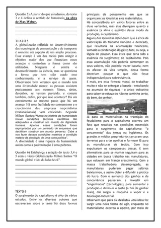Questão 5) A partir do que estudamos, do texto     principais de pensamento em que se
3 e 4 defina o sentido de burocracia na obra       organizam: os idealistas e os materialistas.
de Max Weber.                                      Há concordância em vários fatores entre as
______________________________________             duas vertentes, mas elas divergem quanto a
______________________________________             essência (a alma o espírito) desse modo de
______________________________________             produção, o capitalismo.
                                                   Alguns dos Idealistas defendiam que a ética da
TEXTO 5                                            valorização do trabalho honesto e dedicado,
A globalização refletida no desenvolvimento        que resultaria na acumulação financeira,
das tecnologias de comunicação e de transporte     somado a condenação do gasto fútil, ou seja, a
é somente um aspecto de um amplo processo.
                                                   lógica de poupar. Essa ética que teria sido a
Esse avanço é um dos meios para atingir o
                                                   essência no surgimento do capitalismo. Pois
objetivo maior dos que financiam esses
avanços e controlam a forma como são               essa acumulação não poderia corromper os
utilizados.    Ninguém      é      contra    o     seus valores, não poderia trazer luxuria, nem
desenvolvimento da ciência, mas se questiona       os afastar da vida simples, dessa forma
a forma que tem sido usado esse                    deveriam poupar o que não fosse
conhecimento, e a serviço de quem.                 indispensável para sobrevivência.
Observando bem veremos que o mundo tem             E mais, era essa firmeza moral, de trabalhar
uma diversidade menor, as pessoas assistem         muito e não se entregar a luxuria - resultando
praticamente aos mesmos filmes, séries,            no acumulo de riquezas - o único indicativo
desenhos, se vestem parecido, e comem              para saber se estava ou não no caminho certo,
também, enfim, por que isso acontece? Há um        do bem, do senhor.
cerceamento ao mesmo passo que há um
avanço. Há uma facilidade no consumismo e o
crescimento das empresas imperialistas
(transnacionais) vem crescendo. Segundo
Milton Santos:“Nunca na história da humanidade     Já para os materialistas na transição do
houve    condições    técnicas   cientificas tão
adequadas a construir um mundo da dignidade        feudalismo para o capitalismo ocorreu um
humana. Apenas essas condições foram               fato que resultou nas condições essenciais
expropriadas por um punhado de empresas que        para o surgimento do capitalismo: “o
decidiram construir um mundo perverso. Cabe a      cercamento” das terras na Inglaterra. Os
nos fazer dessas condições matérias a condição
matéria da produção de uma outra política”.        grandes e médios proprietários cercaram seus
A diversidade é uma riqueza da humanidade          terrenos para criar ovelhas e fornecer lã para
assim como a padronização é uma pobreza.           as manufaturas de tecido. Com isso
                                                   expulsaram os camponeses dessas. E sem
Questão 6) Estabeleça a relação do texto 3,4 e     alternativas para se manter seguiram para as
5 com o vídeo Globalização Milton Santos “O        cidades em busca trabalho nas manufaturas,
mundo global visto do lado de cá”.                 que estavam em franco crescimento. Com a
______________________________________             massa trabalhadora desempregada, as
______________________________________             manufaturas      puderam     pagar     salários
______________________________________             baixíssimos, e assim obter e difundir a prática
______________________________________             do lucro. Com o aumento dos ganhos e da
______________________________________             concorrência passaram a investir em
______________________________________             “engenhocas” (tecnologias), para aumentar a
                                                   produção e diminuir o custo (a fim de ganhar
TEXTO 6                                            mais), daí surgiu a máquina a vapor e a
O surgimento do capitalismo é alvo de vários       Revolução Industrial.
estudos. Entre os diversos autores que             Observem que para os idealistas uma idéia fez
escreveram sobre o tema há duas formas             surgir uma nova forma de agir, enquanto no
                                                   materialismo ocorreu o oposto, por meio de
 