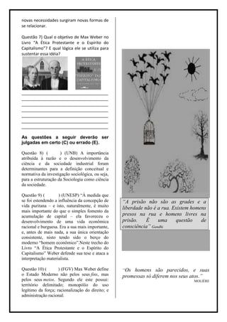 novas necessidades surgiram novas formas de
se relacionar.

Questão 7) Qual o objetivo de Max Weber no
Livro “A Ética Protestante e o Espírito do
Capitalismo”? E qual lógica ele se utiliza para
sustentar essa idéia?




______________________________________
______________________________________
______________________________________
______________________________________
______________________________________
______________________________________
______________________________________

As questões a seguir deverão ser
julgadas em certo (C) ou errado (E).

Questão 8) (         ) (UNB) A importância
atribuída à razão e o desenvolvimento da
ciência e da sociedade industrial foram
determinantes para a definição conceitual e
normativa da investigação sociológica, ou seja,
para a estruturação da Sociologia como ciência
da sociedade.

Questão 9) (        ) (UNESP) “À medida que
se foi estendendo a influência da concepção de    “A prisão não são as grades e a
vida puritana – e isto, naturalmente, é muito
                                                  liberdade não é a rua. Existem homens
mais importante do que o simples fomento da
acumulação de capital – ela favoreceu o           presos na rua e homens livres na
desenvolvimento de uma vida econômica             prisão.    É    uma     questão    de
racional e burguesa. Era a sua mais importante,   consciência” Gandhi
e, antes de mais nada, a sua única orientação
consistente, nisto tendo sido o berço do
moderno “homem econômico”.Neste trecho do
Livro “A Ética Protestante e o Espírito do
Capitalismo” Weber defende sua tese e ataca a
interpretação materialista.

Questão 10) (       ) (FGV) Max Weber define      “Os homens são parecidos, e suas
o Estado Moderno não pelos seus fins, mas         promessas só diferem nos seus atos.”
pelos seus meios. Segundo ele este possui:                                        MOLIÉRE
território delimitado; monopólio do uso
legítimo da força; racionalização do direito; e
administração racional.
 