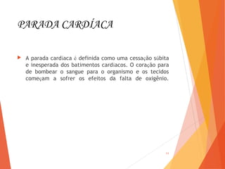 PARADA CARDÍACA
 A parada cardíaca é definida como uma cessação súbita
e inesperada dos batimentos cardíacos. O coração para
de bombear o sangue para o organismo e os tecidos
começam a sofrer os efeitos da falta de oxigênio.
11
 
