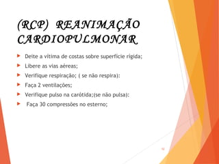 (RCP) REANIMAÇÃO
CARDIOPULMONAR
 Deite a vítima de costas sobre superfície rígida;
 Libere as vias aéreas;
 Verifique respiração; ( se não respira):
 Faça 2 ventilações;
 Verifique pulso na carótida;(se não pulsa):
 Faça 30 compressões no esterno;
12
 