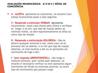 AVALIAÇÃO NEUROLÓGICA A-V-D-I ( NÍVEL DE
CONCIÊNCIA
 A – ALERTA apresenta-se consciente, no entanto Caso
esteja inconsciente passe a fase seguinte.
V – Responde a estímulos VERBAIS Apresenta
inconsciente, neste caso chame pela vítima e verifique
se reage, e se sim, que tipo de reação obtém ao
estímulo verbal, se abre espontaneamente os olhos ou
outro tipo de reação;
D – Responde a estimulação DOLOROSA – Não se
obteve qualquer estimulo à voz, neste caso vai-se
provocar dor ao doente. e se sim que tipo de reação
obtemos, se este localiza a dor ou se apresenta um
movimento de fuga a dor;
I – Sem resposta (IRRESPONSÍVEL)–  não reage a
nenhum estímulo, quer verbal quer doloroso, no
entanto é necessário verificar se este apresenta algum
movimento de flexão ou extensão anormal, ou outro
tipo de movimentos que possam surgir
13
 