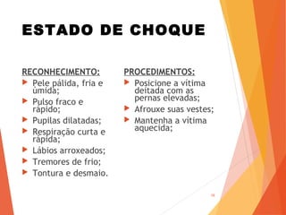 ESTADO DE CHOQUE
RECONHECIMENTO:
 Pele pálida, fria e
úmida;
 Pulso fraco e
rápido;
 Pupilas dilatadas;
 Respiração curta e
rápida;
 Lábios arroxeados;
 Tremores de frio;
 Tontura e desmaio.
PROCEDIMENTOS:
 Posicione a vítima
deitada com as
pernas elevadas;
 Afrouxe suas vestes;
 Mantenha a vítima
aquecida;
16
 