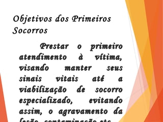 Objetivos dos Primeiros
Socorros
Prestar o primeiroPrestar o primeiro
atendimento à vítima,atendimento à vítima,
visando manter seusvisando manter seus
sinais vitais até asinais vitais até a
viabilização de socorroviabilização de socorro
especializado, evitandoespecializado, evitando
assim, o agravamento daassim, o agravamento da3
 