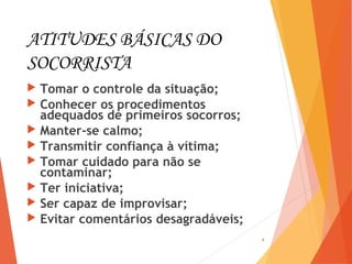 ATITUDES BÁSICAS DO
SOCORRISTA
 Tomar o controle da situação;
 Conhecer os procedimentos
adequados de primeiros socorros;
 Manter-se calmo;
 Transmitir confiança à vítima;
 Tomar cuidado para não se
contaminar;
 Ter iniciativa;
 Ser capaz de improvisar;
 Evitar comentários desagradáveis;
4
 