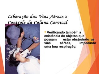 Liberação das Vias Aéreas e
Controle da Coluna Cervical
6
Verificando também aVerificando também a
existência de objetos queexistência de objetos que
possam estar obstruindo aspossam estar obstruindo as
vias aéreas, impedindovias aéreas, impedindo
uma boa respiração.uma boa respiração.
 
