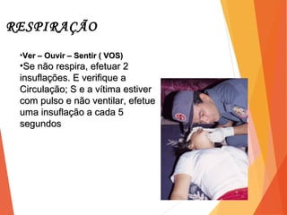 RESPIRAÇÃO
7
•Ver – Ouvir – Sentir ( VOS)Ver – Ouvir – Sentir ( VOS)
•Se não respira, efetuar 2Se não respira, efetuar 2
insuflações. E verifique ainsuflações. E verifique a
Circulação; S e a vítima estiverCirculação; S e a vítima estiver
com pulso e não ventilar, efetuecom pulso e não ventilar, efetue
uma insuflação a cada 5uma insuflação a cada 5
segundossegundos
 