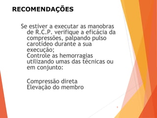 RECOMENDAÇÕES
Se estiver a executar as manobras
de R.C.P. verifique a eficácia da
compressões, palpando pulso
carotídeo durante a sua
execução;
Controle as hemorragias
utilizando umas das técnicas ou
em conjunto:
Compressão direta
Elevação do membro
9
 
