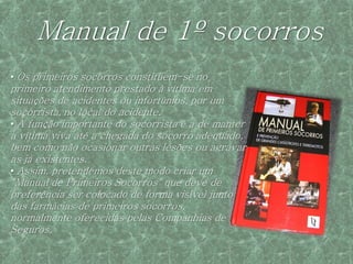 Manual de 1º socorros
• Os primeiros socorros constituem-se no
primeiro atendimento prestado à vítima em
situações de acidentes ou infortúnios, por um
socorrista, no local do acidente.
• A função importante do socorrista é a de manter
a vítima viva até a chegada do socorro adequado,
bem como não ocasionar outras lesões ou agravar
as já existentes.
• Assim, pretendemos deste modo criar um
"Manual de Primeiros Socorros" que deve de
preferência ser colocado de forma visível junto
das farmácias de primeiros socorros,
normalmente oferecidas pelas Companhias de
Seguros.
 