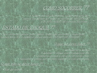 COMO SOCORRER                      ??
                         • Sempre que há um acidente, existe uma série de
                   passos que podem ser dados no sentido de MELHORAR
                                 e de NÃO AGRAVAR o estado da vítima.

 ESTADO DE CHOQUE ??
• Se a vitima apresentar pulso rápido, respiração acelerada e superficial,
suores frios, frio e palidez é porque está em ESTADO DE CHOQUE.

                                              O que se deve fazer ??
                                                        •Desapertar a Roupa;
                                   • Acalmar a vítima, conversando com ela;
                             • Levantar as pernas a cerca de 30 cm do chão;
               • Agasalhar a vítima, por exemplo tapando-a com uma manta.

O que não se deve fazer ??
 • Dar de beber.
 