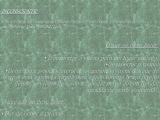 INCONSCIENTE:

• Se a vítima não reage a estímulos verbais e não reage a estímulos fiscos,
encontra-se INCONSCIENTE.



                                                      O que se deve fazer:

                      •Transportar a vítima para um lugar arejado;
                                              •Desapertar a roupa;
  •Deita-la na posição lateral de segurança (vítima deitada de
bruços com a cabeça virada para o lado direito; braço direito
    fletido, servindo de apoio à cabeça; perna direita fletida,
                                 apoiada na perna esquerda).

O que não se deve fazer:

• Dar   de beber à vítima.
 