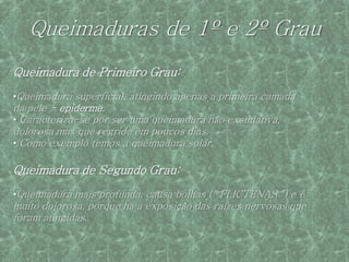 Queimaduras de 1º e 2º Grau
Queimadura de Primeiro Grau:
•Queimadura superficial, atingindo apenas a primeira camada
da pele - epiderme.
• Caracteriza-se por ser uma queimadura não exsudativa,
dolorosa mas que regride em poucos dias.
• Como exemplo temos a queimadura solar.

Queimadura de Segundo Grau:
•Queimadura mais profunda, causa bolhas (" FLICTENAS ") e é
muito dolorosa, porque há a exposição das raízes nervosas que
foram atingidas.
 