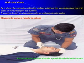 Abrir vias aéreas
Se a vítima não responde a estímulos, realizar a abertura das vias aéreas para que o ar
possa ter livre passagem aos pulmões.
A manobra de abrir as vias aéreas pode ser realizada de dois modos:
Elevação do queixo e rotação da cabeça
Para as vítimas que tem afastada a possibilidade de lesão cervical
 