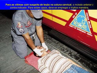 Para as vítimas com suspeita de lesão na coluna cervical, o método anterior é
contra-indicado. Para esses casos, deve-se empregar a tríplice manobra,
 