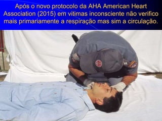 Após o novo protocolo da AHA American Heart
Association (2015) em vitimas inconsciente não verifico
mais primariamente a respiração mas sim a circulação.
 