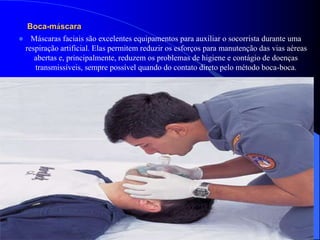 Boca-máscara
 Máscaras faciais são excelentes equipamentos para auxiliar o socorrista durante uma
respiração artificial. Elas permitem reduzir os esforços para manutenção das vias aéreas
abertas e, principalmente, reduzem os problemas de higiene e contágio de doenças
transmissíveis, sempre possível quando do contato direto pelo método boca-boca.
 