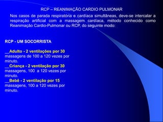Nos casos de parada respiratória e cardíaca simultâneas, deve-se intercalar a
respiração artificial com a massagem cardíaca, método conhecido como
Reanimação Cardio-Pulmonar ou RCP, do seguinte modo:
RCP – REANIMAÇÃO CARDIO PULMONAR
RCP - UM SOCORRISTA
__Adulto - 2 ventilações por 30
massagens de 100 a 120 vezes por
minuto.
__Criança - 2 ventilação por 30
massagens, 100 a 120 vezes por
minuto.
__Bebê - 2 ventilação por 15
massagens, 100 a 120 vezes por
minuto.
 