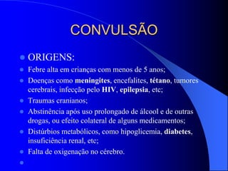 CONVULSÃO
 ORIGENS:
 Febre alta em crianças com menos de 5 anos;
 Doenças como meningites, encefalites, tétano, tumores
cerebrais, infecção pelo HIV, epilepsia, etc;
 Traumas cranianos;
 Abstinência após uso prolongado de álcool e de outras
drogas, ou efeito colateral de alguns medicamentos;
 Distúrbios metabólicos, como hipoglicemia, diabetes,
insuficiência renal, etc;
 Falta de oxigenação no cérebro.

 