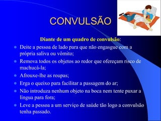CONVULSÃO
Diante de um quadro de convulsão:
 Deite a pessoa de lado para que não engasgue com a
própria saliva ou vômito;
 Remova todos os objetos ao redor que ofereçam risco de
machucá-la;
 Afrouxe-lhe as roupas;
 Erga o queixo para facilitar a passagem do ar;
 Não introduza nenhum objeto na boca nem tente puxar a
língua para fora;
 Leve a pessoa a um serviço de saúde tão logo a convulsão
tenha passado.
 