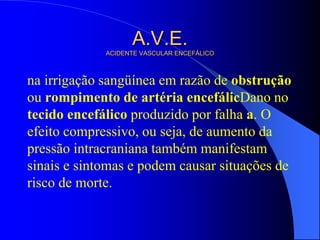 A.V.E.
ACIDENTE VASCULAR ENCEFÁLICO
na irrigação sangüínea em razão de obstrução
ou rompimento de artéria encefálicDano no
tecido encefálico produzido por falha a. O
efeito compressivo, ou seja, de aumento da
pressão intracraniana também manifestam
sinais e sintomas e podem causar situações de
risco de morte.
 