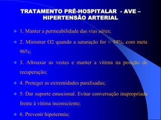 TRATAMENTO PRÉ-HOSPITALAR - AVE –
HIPERTENSÃO ARTERIAL
 1. Manter a permeabilidade das vias aéres;
 2. Ministrar O2 quando a saturação for < 94%, com meta
96%;
 3. Afrouxar as vestes e manter a vítima na posição de
recuperação;
 4. Proteger as extremidades paralisadas;
 5. Dar suporte emocional. Evitar conversação inapropriada
frente à vítima inconsciente;
 6. Prevenir hipotermia;
 