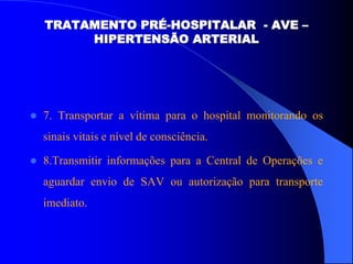  7. Transportar a vítima para o hospital monitorando os
sinais vitais e nível de consciência.
 8.Transmitir informações para a Central de Operações e
aguardar envio de SAV ou autorização para transporte
imediato.
TRATAMENTO PRÉ-HOSPITALAR - AVE –
HIPERTENSÃO ARTERIAL
 