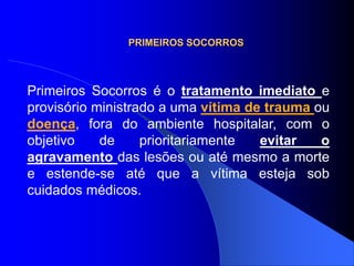 PRIMEIROS SOCORROS
Primeiros Socorros é o tratamento imediato e
provisório ministrado a uma vítima de trauma ou
doença, fora do ambiente hospitalar, com o
objetivo de prioritariamente evitar o
agravamento das lesões ou até mesmo a morte
e estende-se até que a vítima esteja sob
cuidados médicos.
 