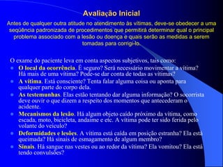 Avaliação Inicial
O exame do paciente leva em conta aspectos subjetivos, tais como:
 O local da ocorrência. É seguro? Será necessário movimentar a vítima?
Há mais de uma vítima? Pode-se dar conta de todas as vítimas?
 A vítima. Está consciente? Tenta falar alguma coisa ou aponta para
qualquer parte do corpo dela.
 As testemunhas. Elas estão tentando dar alguma informação? O socorrista
deve ouvir o que dizem a respeito dos momentos que antecederam o
acidente.
 Mecanismos da lesão. Há algum objeto caído próximo da vítima, como
escada, moto, bicicleta, andaime e etc. A vítima pode ter sido ferida pelo
volante do veículo?
 Deformidades e lesões. A vítima está caída em posição estranha? Ela está
queimada? Há sinais de esmagamento de algum membro?
 Sinais. Há sangue nas vestes ou ao redor da vítima? Ela vomitou? Ela está
tendo convulsões?
Antes de qualquer outra atitude no atendimento às vítimas, deve-se obedecer a uma
seqüência padronizada de procedimentos que permitirá determinar qual o principal
problema associado com a lesão ou doença e quais serão as medidas a serem
tomadas para corrigi-lo.
 