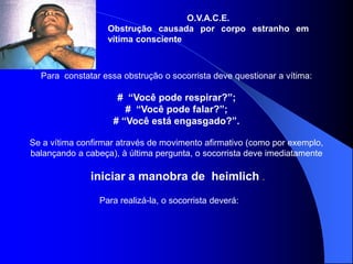 O.V.A.C.E.
Obstrução causada por corpo estranho em
vítima consciente
Para constatar essa obstrução o socorrista deve questionar a vítima:
# “Você pode respirar?”;
# “Você pode falar?”;
# “Você está engasgado?”.
Se a vítima confirmar através de movimento afirmativo (como por exemplo,
balançando a cabeça), à última pergunta, o socorrista deve imediatamente
iniciar a manobra de heimlich .
Para realizá-la, o socorrista deverá:
 