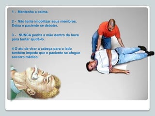 1 - Mantenha a calma.
2 - Não tente imobilizar seus membros.
Deixa o paciente se debater.
3 - NUNCA ponha a mão dentro da boca
para tentar ajudá-lo.
4 O ato de virar a cabeça para o lado
também impede que o paciente se afogue
socorro médico.
 