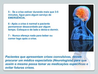 Pacientes que apresentam crises convulsivas, devem
procurar um médico especialista (Neurologista) para que
assim o mesmo possa tomar as medicações específicas e
evitar futuras crises.
5 - Se a crise estiver durando mais que 3-5
minutos, ligue para algum serviço de
EMERGÊNCIA.
6 - Após a crise é normal o paciente
permanecer desacordado por algum
tempo. Coloque-o de lado e deixe-o dormir.
7 - Nunca ofereça nada para beber ou
comer logo após a crise.
 