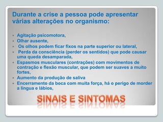 Durante a crise a pessoa pode apresentar
várias alterações no organismo:
 Agitação psicomotora,
 Olhar ausente,
 Os olhos podem ficar fixos na parte superior ou lateral,
 Perda da consciência (perder os sentidos) que pode causar
uma queda desamparada,
 Espasmos musculares (contrações) com movimentos de
contração e flexão muscular, que podem ser suaves a muito
fortes,
 Aumento da produção de saliva
 Encerramento da boca com muita força, há o perigo de morder
a língua e lábios,
 