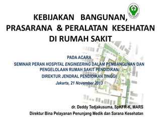 KEBIJAKAN BANGUNAN, 
PRASARANA & PERALATAN KESEHATAN 
DI RUMAH SAKIT 
PADA ACARA 
SEMINAR PERAN HOSPITAL ENGINEERING DALAM PEMBANGUNAN DAN 
PENGELOLAAN RUMAH SAKIT PENDIDIKAN 
DIREKTUR JENDRAL PENDIDIKAN TINGGI 
Jakarta, 21 November 2013 
dr. Deddy Tedjakusuma, SpKFR-K, MARS 
Direktur Bina Pelayanan Penunjang Medik dan Sarana Kesehatan 
 