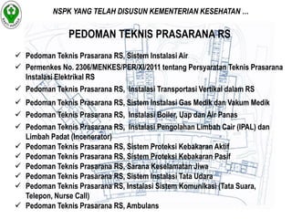 NSPK YANG TELAH DISUSUN KEMENTERIAN KESEHATAN … 
PEDOMAN TEKNIS PRASARANA RS 
 Pedoman Teknis Prasarana RS, Sistem Instalasi Air 
 Permenkes No. 2306/MENKES/PER/XI/2011 tentang Persyaratan Teknis Prasarana 
Instalasi Elektrikal RS 
 Pedoman Teknis Prasarana RS, Instalasi Transportasi Vertikal dalam RS 
 Pedoman Teknis Prasarana RS, Sistem Instalasi Gas Medik dan Vakum Medik 
 Pedoman Teknis Prasarana RS, Instalasi Boiler, Uap dan Air Panas 
 Pedoman Teknis Prasarana RS, Instalasi Pengolahan Limbah Cair (IPAL) dan 
Limbah Padat (Incenerator) 
 Pedoman Teknis Prasarana RS, Sistem Proteksi Kebakaran Aktif 
 Pedoman Teknis Prasarana RS, Sistem Proteksi Kebakaran Pasif 
 Pedoman Teknis Prasarana RS, Sarana Keselamatan Jiwa 
 Pedoman Teknis Prasarana RS, Sistem Instalasi Tata Udara 
 Pedoman Teknis Prasarana RS, Instalasi Sistem Komunikasi (Tata Suara, 
Telepon, Nurse Call) 
 Pedoman Teknis Prasarana RS, Ambulans 
 