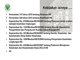  Permenkes 147 tahun 2010 tentang Perizinan RS 
 Permenkes 340 tahun 2010 tentang Klasifikasi RS 
 Kepmenkes No. 876/Menkes/SK/VII/2001 tentang Pedoman teknis analisis 
dampak kesehatan lingkungan 
 Kepmenkes No. 1335/Menkes/SK/IX/2002 tentang Standar Operasional 
Pengambilan dan Pengukuran Kualitas Udara Ruangan RS 
 Kepmenkes No. 351/Menkes/SK/III/2003 tentang Komite Kesehatan dan 
Keselamatan Kerja Sektor Kesehatan 
 Kepmenkes No. 1204/Menkes/SK/X/2004 tentang Persyaratan Kesehatan 
Lingkungan RS 
 Kepmenkes No. 432/Menkes/SK/IX/2007 tentang Pedoman Manajemen 
Kesehatan dan Keselamatan Kerja (K3) di RS 
 dll 
Kebijakan lainnya …. 
 