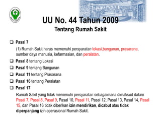 UU No. 44 Tahun 2009 
Tentang Rumah Sakit 
 Pasal 7 
(1) Rumah Sakit harus memenuhi persyaratan lokasi,bangunan, prasarana, 
sumber daya manusia, kefarmasian, dan peralatan. 
 Pasal 8 tentang Lokasi 
 Pasal 9 tentang Bangunan 
 Pasal 11 tentang Prasarana 
 Pasal 16 tentang Peralatan 
 Pasal 17 
Rumah Sakit yang tidak memenuhi persyaratan sebagaimana dimaksud dalam 
Pasal 7, Pasal 8, Pasal 9, Pasal 10, Pasal 11, Pasal 12, Pasal 13, Pasal 14, Pasal 
15, dan Pasal 16 tidak diberikan izin mendirikan, dicabut atau tidak 
diperpanjang izin operasional Rumah Sakit. 
 