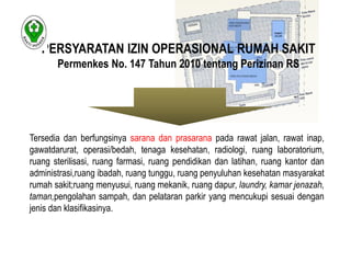 PERSYARATAN IZIN OPERASIONAL RUMAH SAKIT 
Permenkes No. 147 Tahun 2010 tentang Perizinan RS 
Tersedia dan berfungsinya sarana dan prasarana pada rawat jalan, rawat inap, 
gawatdarurat, operasi/bedah, tenaga kesehatan, radiologi, ruang laboratorium, 
ruang sterilisasi, ruang farmasi, ruang pendidikan dan latihan, ruang kantor dan 
administrasi,ruang ibadah, ruang tunggu, ruang penyuluhan kesehatan masyarakat 
rumah sakit;ruang menyusui, ruang mekanik, ruang dapur, laundry, kamar jenazah, 
taman,pengolahan sampah, dan pelataran parkir yang mencukupi sesuai dengan 
jenis dan klasifikasinya. 
 