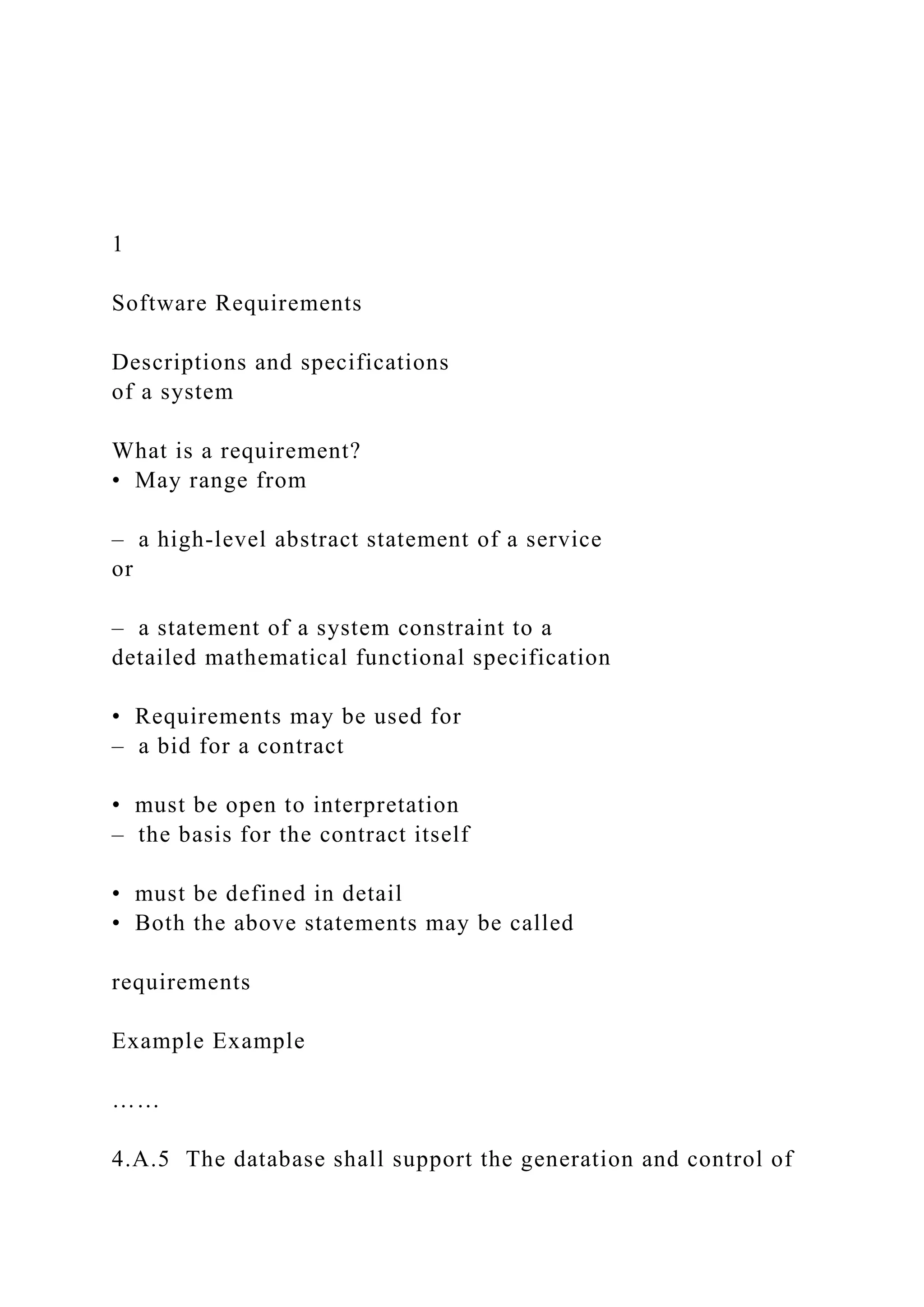 1
Software Requirements
Descriptions and specifications
of a system
What is a requirement?
• May range from
– a high-level abstract statement of a service
or
– a statement of a system constraint to a
detailed mathematical functional specification
• Requirements may be used for
– a bid for a contract
• must be open to interpretation
– the basis for the contract itself
• must be defined in detail
• Both the above statements may be called
requirements
Example Example
……
4.A.5 The database shall support the generation and control of
 