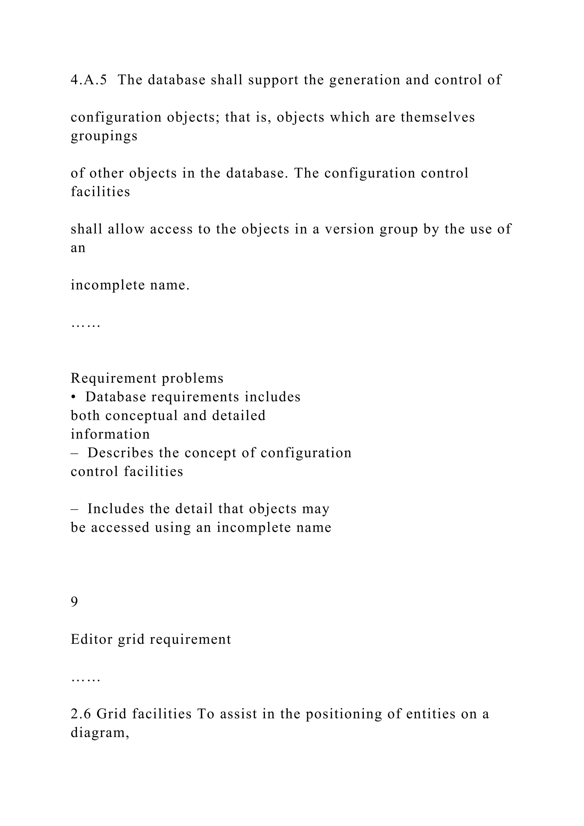 4.A.5 The database shall support the generation and control of
configuration objects; that is, objects which are themselves
groupings
of other objects in the database. The configuration control
facilities
shall allow access to the objects in a version group by the use of
an
incomplete name.
……
Requirement problems
• Database requirements includes
both conceptual and detailed
information
– Describes the concept of configuration
control facilities
– Includes the detail that objects may
be accessed using an incomplete name
9
Editor grid requirement
……
2.6 Grid facilities To assist in the positioning of entities on a
diagram,
 