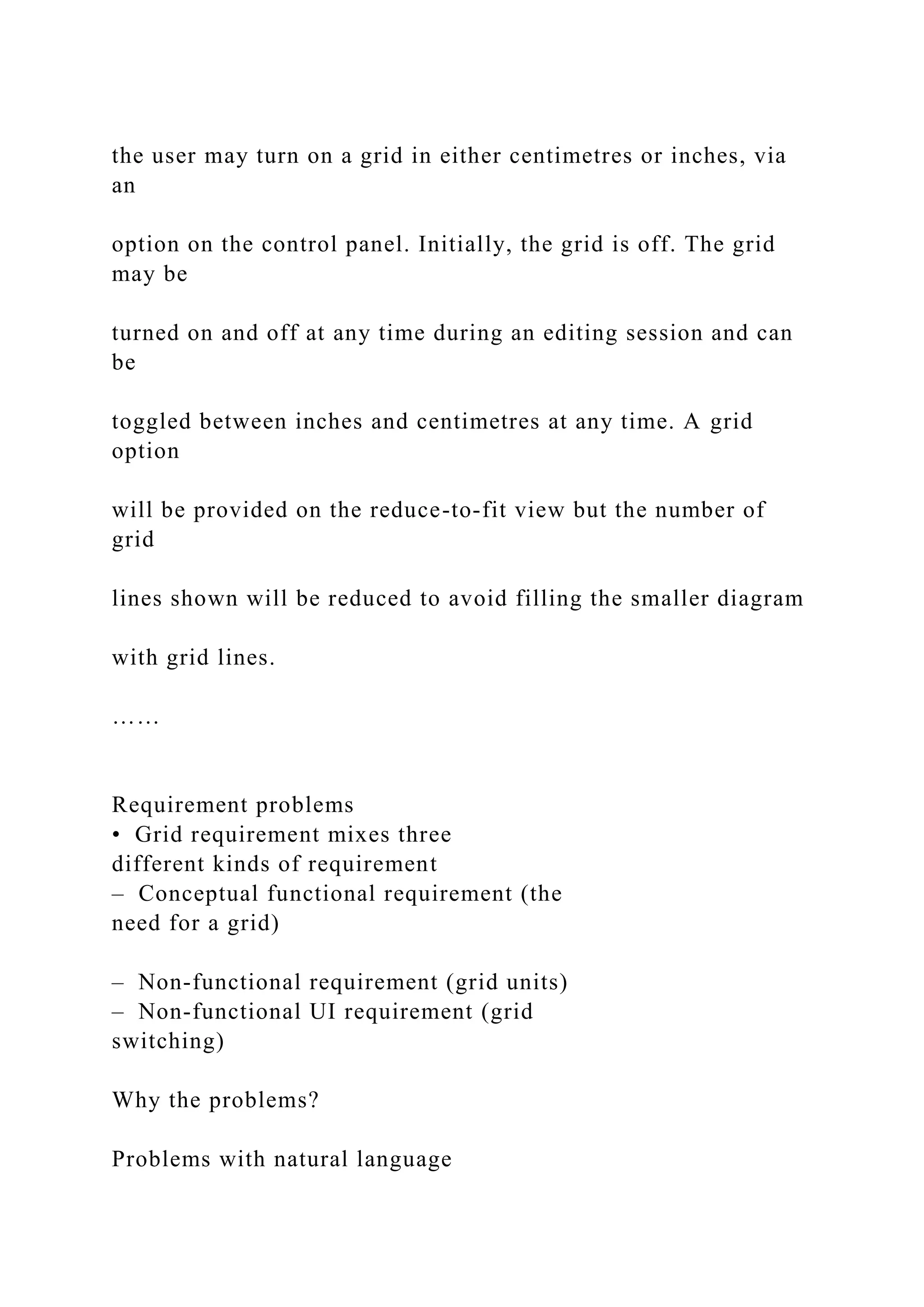 the user may turn on a grid in either centimetres or inches, via
an
option on the control panel. Initially, the grid is off. The grid
may be
turned on and off at any time during an editing session and can
be
toggled between inches and centimetres at any time. A grid
option
will be provided on the reduce-to-fit view but the number of
grid
lines shown will be reduced to avoid filling the smaller diagram
with grid lines.
……
Requirement problems
• Grid requirement mixes three
different kinds of requirement
– Conceptual functional requirement (the
need for a grid)
– Non-functional requirement (grid units)
– Non-functional UI requirement (grid
switching)
Why the problems?
Problems with natural language
 