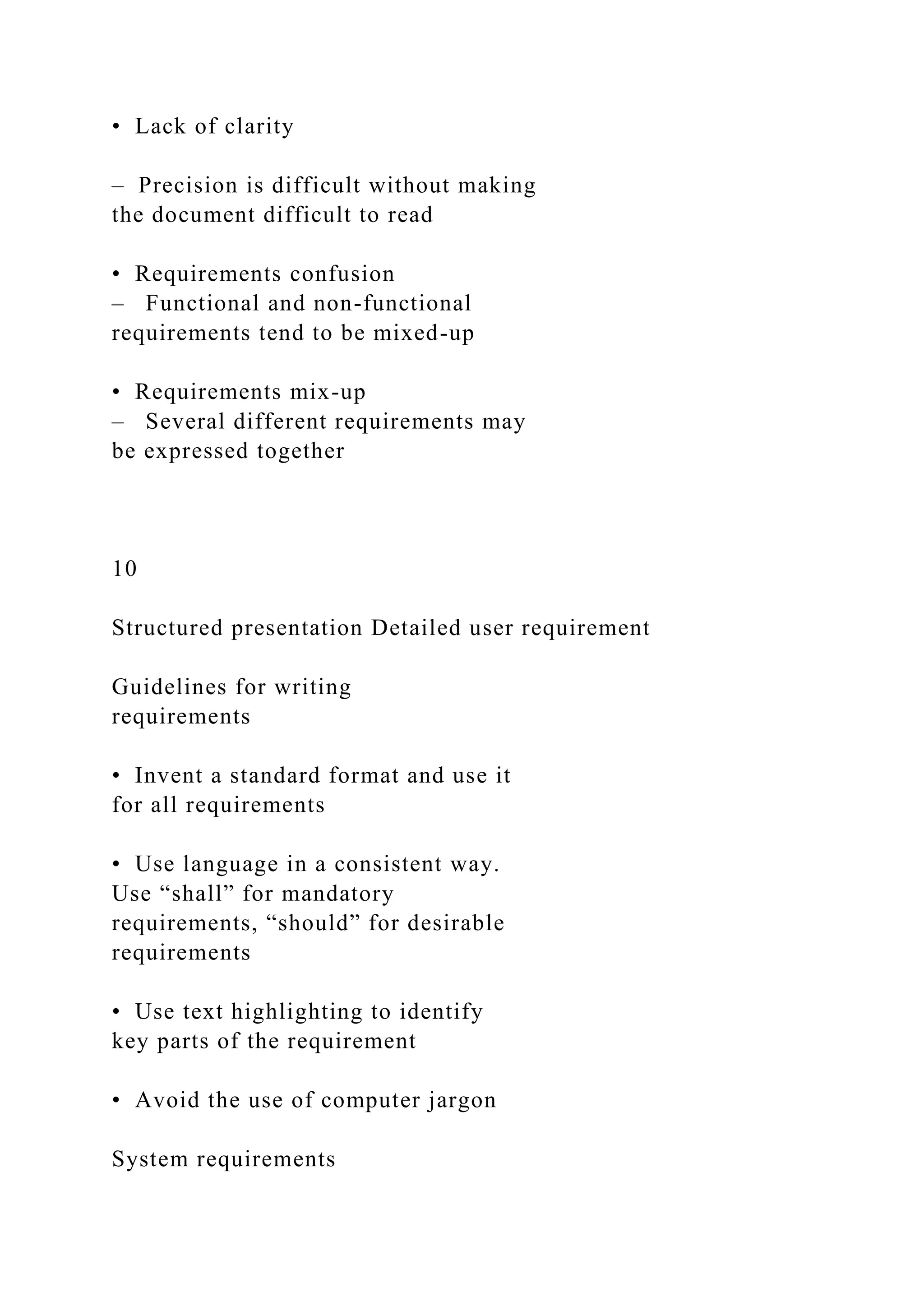 • Lack of clarity
– Precision is difficult without making
the document difficult to read
• Requirements confusion
– Functional and non-functional
requirements tend to be mixed-up
• Requirements mix-up
– Several different requirements may
be expressed together
10
Structured presentation Detailed user requirement
Guidelines for writing
requirements
• Invent a standard format and use it
for all requirements
• Use language in a consistent way.
Use “shall” for mandatory
requirements, “should” for desirable
requirements
• Use text highlighting to identify
key parts of the requirement
• Avoid the use of computer jargon
System requirements
 