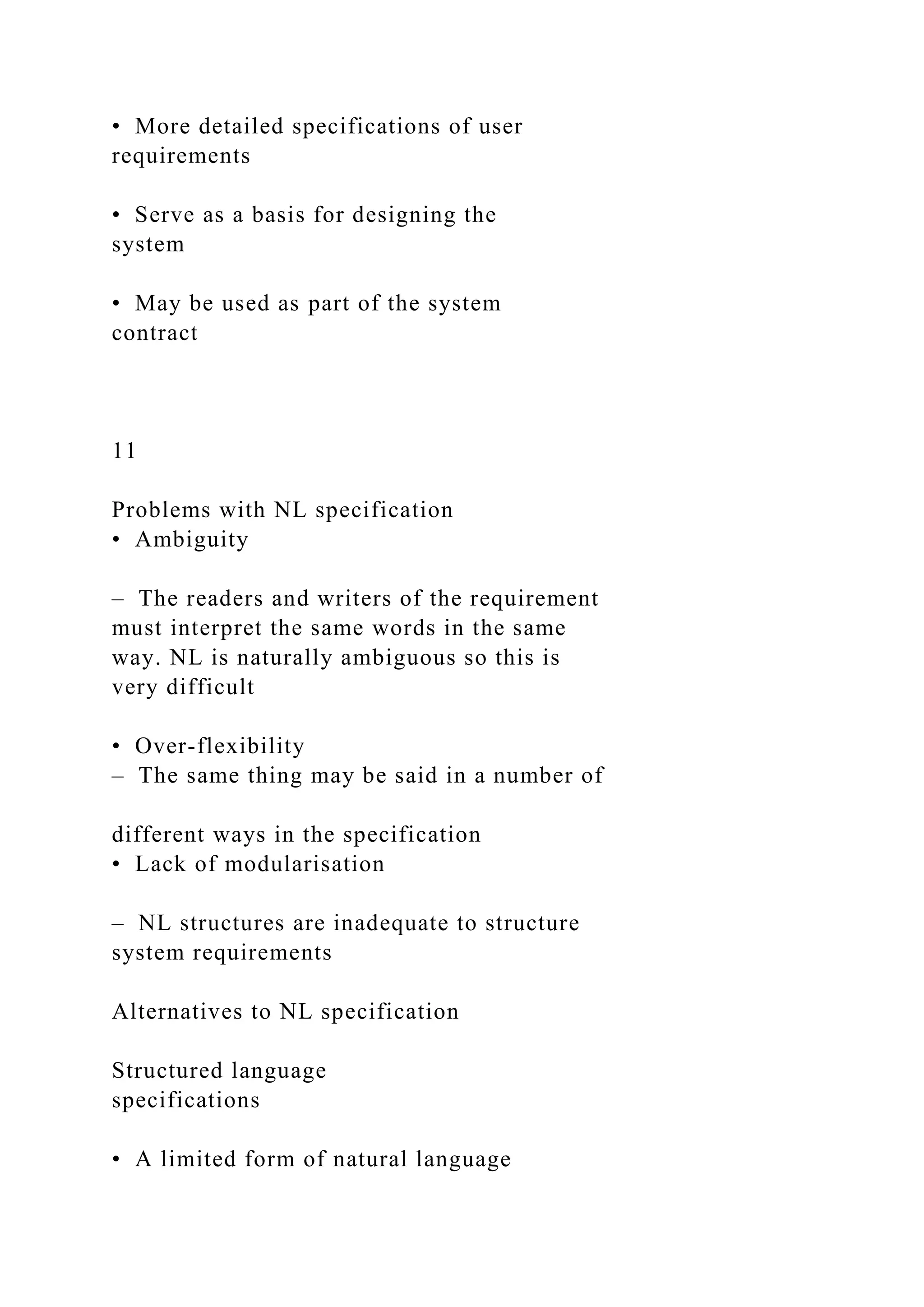 • More detailed specifications of user
requirements
• Serve as a basis for designing the
system
• May be used as part of the system
contract
11
Problems with NL specification
• Ambiguity
– The readers and writers of the requirement
must interpret the same words in the same
way. NL is naturally ambiguous so this is
very difficult
• Over-flexibility
– The same thing may be said in a number of
different ways in the specification
• Lack of modularisation
– NL structures are inadequate to structure
system requirements
Alternatives to NL specification
Structured language
specifications
• A limited form of natural language
 