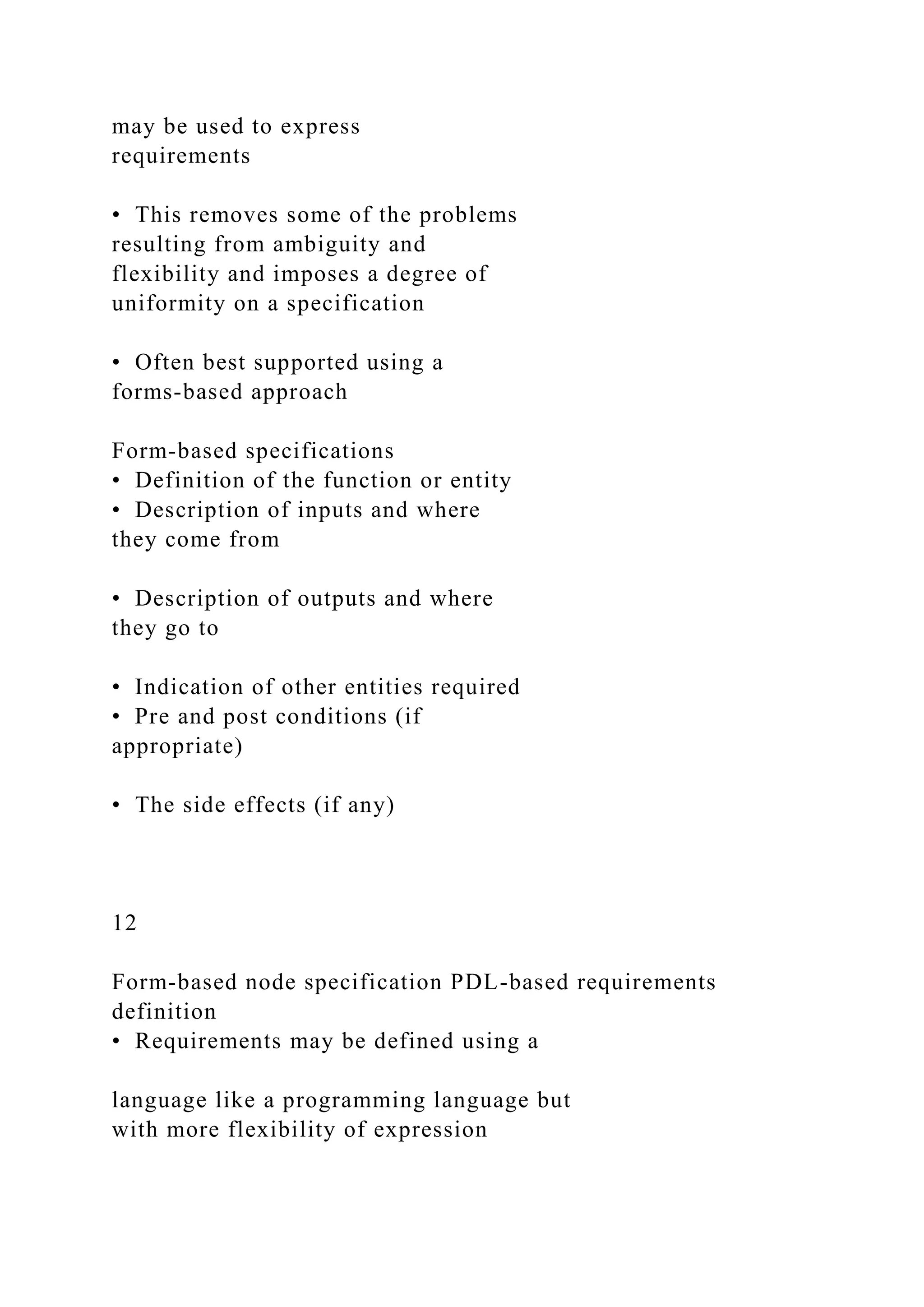 may be used to express
requirements
• This removes some of the problems
resulting from ambiguity and
flexibility and imposes a degree of
uniformity on a specification
• Often best supported using a
forms-based approach
Form-based specifications
• Definition of the function or entity
• Description of inputs and where
they come from
• Description of outputs and where
they go to
• Indication of other entities required
• Pre and post conditions (if
appropriate)
• The side effects (if any)
12
Form-based node specification PDL-based requirements
definition
• Requirements may be defined using a
language like a programming language but
with more flexibility of expression
 