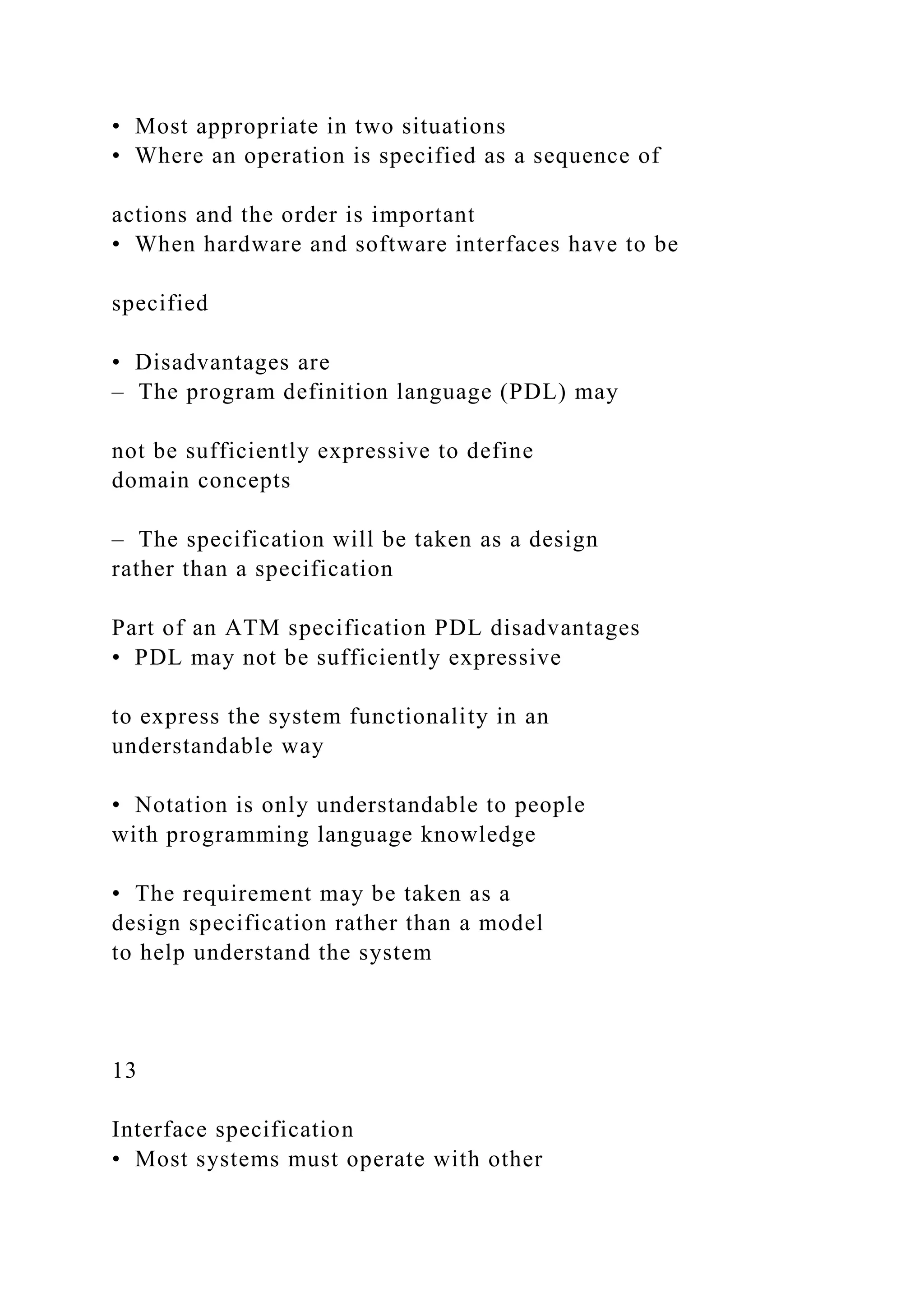 • Most appropriate in two situations
• Where an operation is specified as a sequence of
actions and the order is important
• When hardware and software interfaces have to be
specified
• Disadvantages are
– The program definition language (PDL) may
not be sufficiently expressive to define
domain concepts
– The specification will be taken as a design
rather than a specification
Part of an ATM specification PDL disadvantages
• PDL may not be sufficiently expressive
to express the system functionality in an
understandable way
• Notation is only understandable to people
with programming language knowledge
• The requirement may be taken as a
design specification rather than a model
to help understand the system
13
Interface specification
• Most systems must operate with other
 