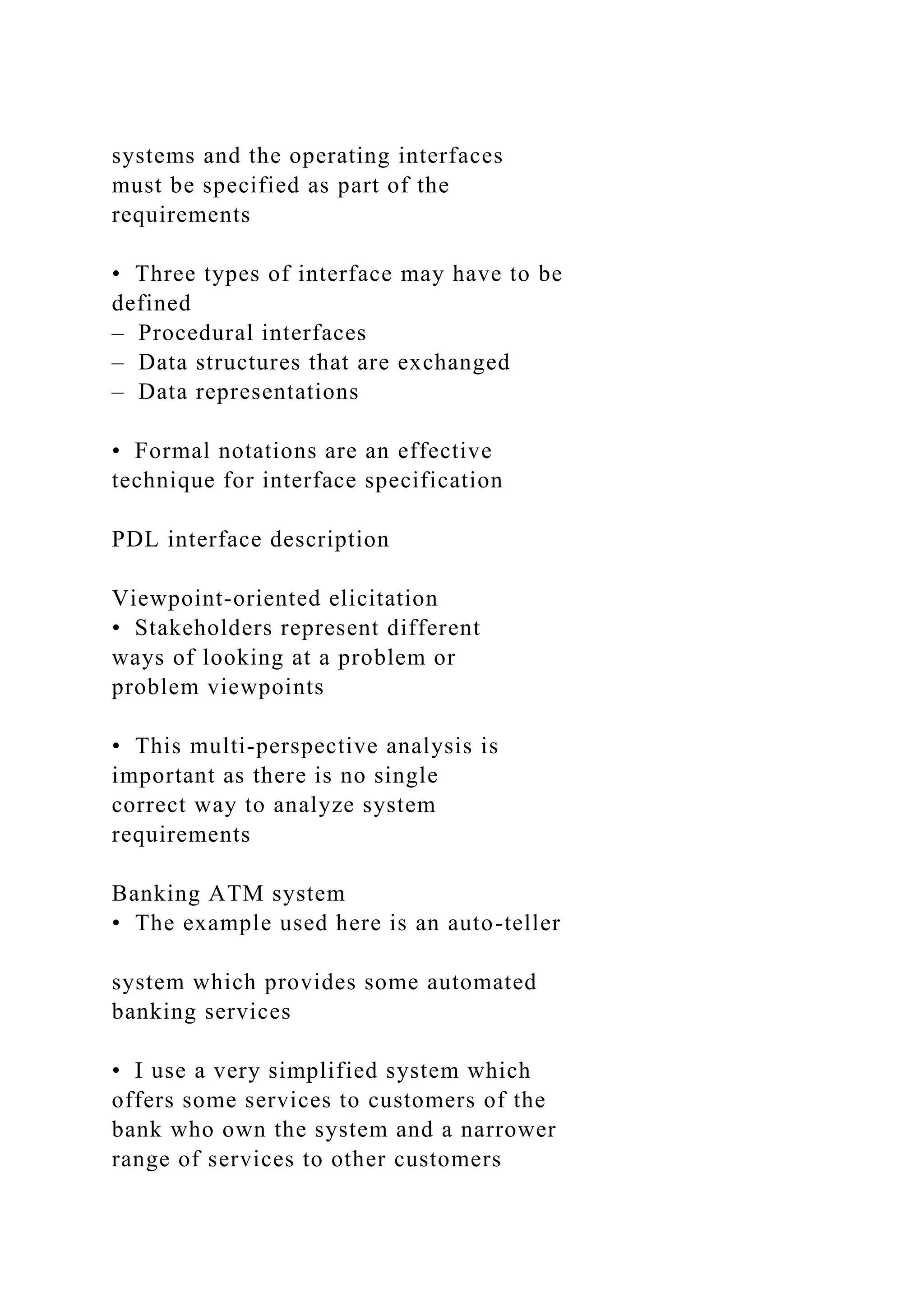 systems and the operating interfaces
must be specified as part of the
requirements
• Three types of interface may have to be
defined
– Procedural interfaces
– Data structures that are exchanged
– Data representations
• Formal notations are an effective
technique for interface specification
PDL interface description
Viewpoint-oriented elicitation
• Stakeholders represent different
ways of looking at a problem or
problem viewpoints
• This multi-perspective analysis is
important as there is no single
correct way to analyze system
requirements
Banking ATM system
• The example used here is an auto-teller
system which provides some automated
banking services
• I use a very simplified system which
offers some services to customers of the
bank who own the system and a narrower
range of services to other customers
 