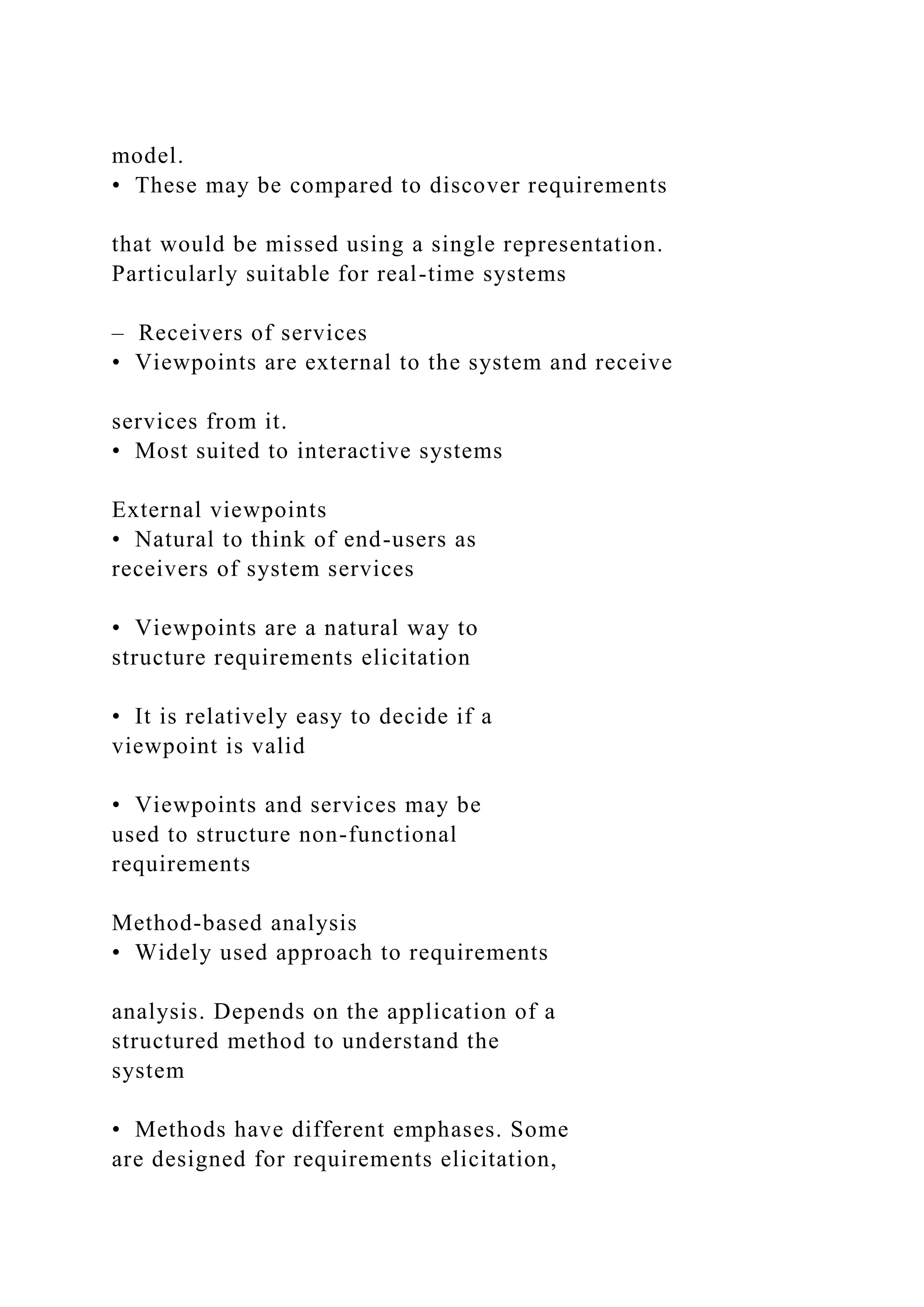model.
• These may be compared to discover requirements
that would be missed using a single representation.
Particularly suitable for real-time systems
– Receivers of services
• Viewpoints are external to the system and receive
services from it.
• Most suited to interactive systems
External viewpoints
• Natural to think of end-users as
receivers of system services
• Viewpoints are a natural way to
structure requirements elicitation
• It is relatively easy to decide if a
viewpoint is valid
• Viewpoints and services may be
used to structure non-functional
requirements
Method-based analysis
• Widely used approach to requirements
analysis. Depends on the application of a
structured method to understand the
system
• Methods have different emphases. Some
are designed for requirements elicitation,
 