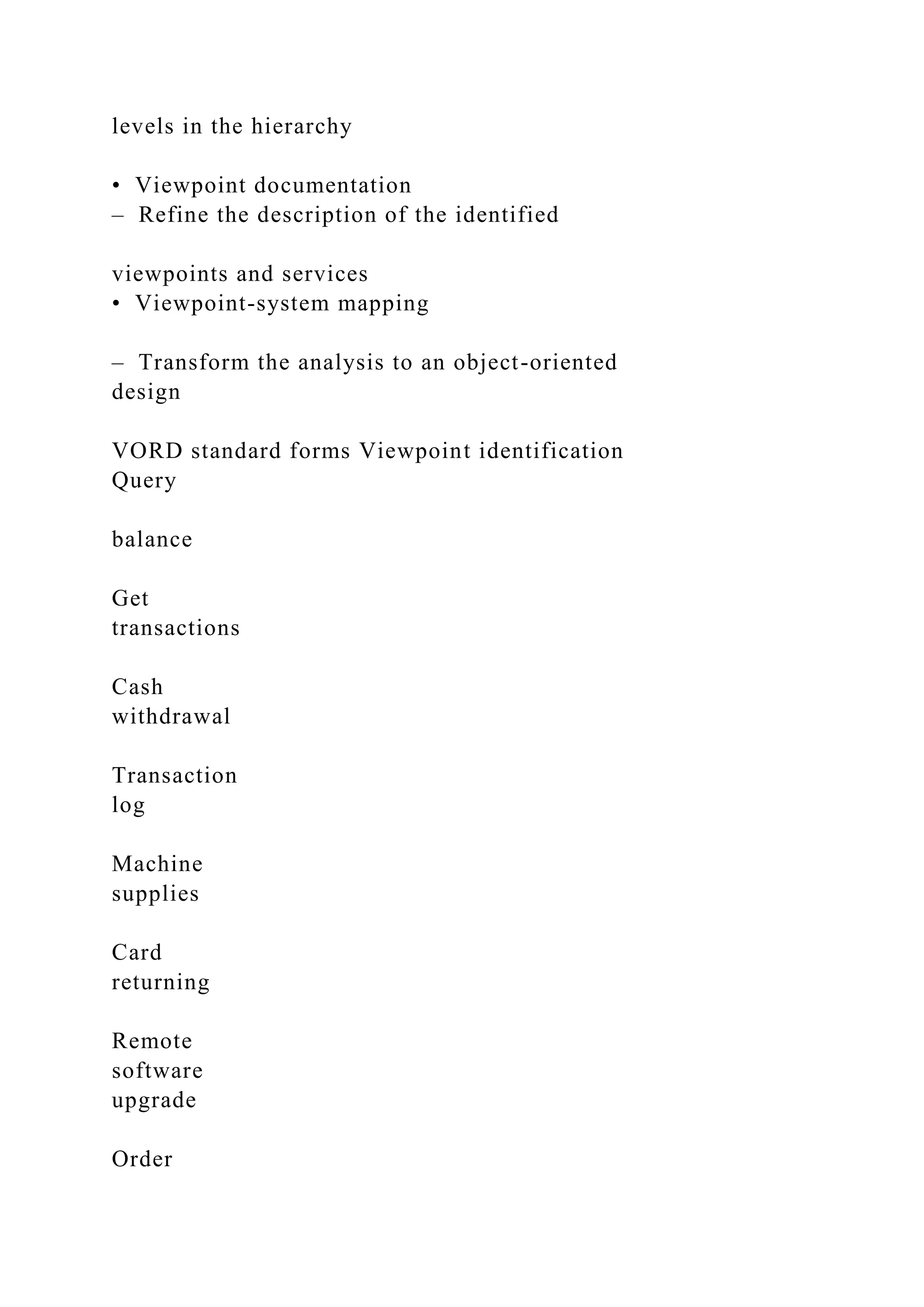 levels in the hierarchy
• Viewpoint documentation
– Refine the description of the identified
viewpoints and services
• Viewpoint-system mapping
– Transform the analysis to an object-oriented
design
VORD standard forms Viewpoint identification
Query
balance
Get
transactions
Cash
withdrawal
Transaction
log
Machine
supplies
Card
returning
Remote
software
upgrade
Order
 